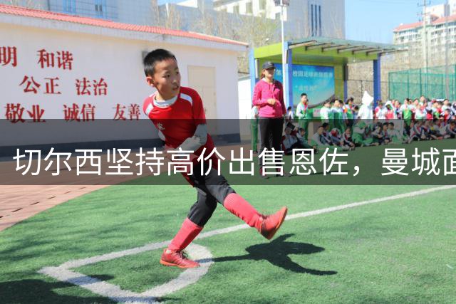 切尔西坚持高价出售恩佐，曼城面临资金考验